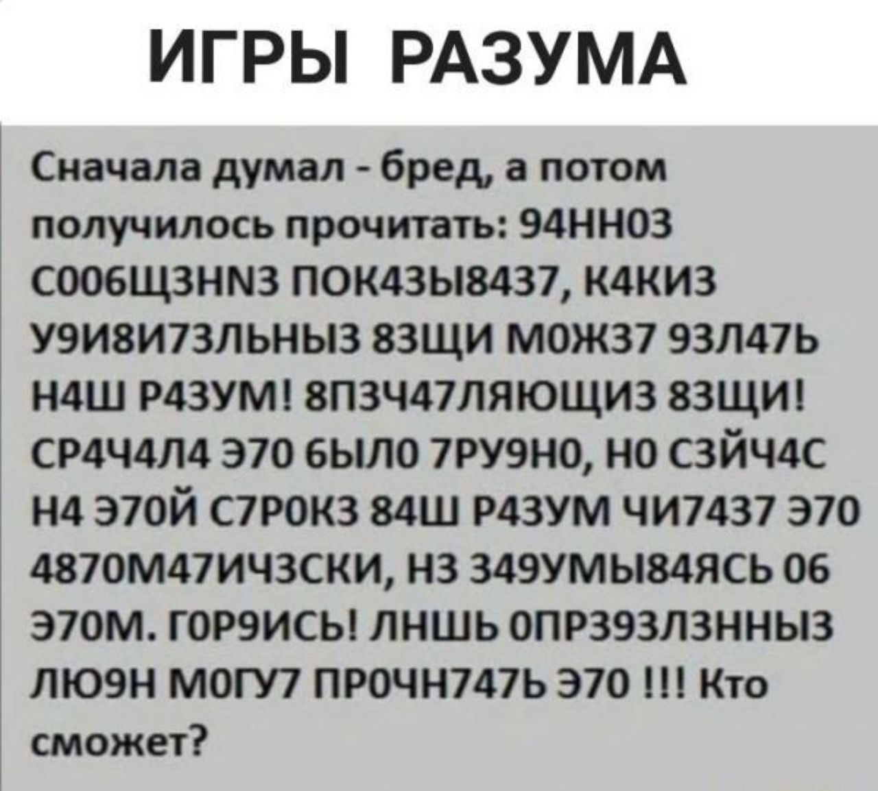 ИГРЫ РАЗУМА Сначала думал бред а потом получилось прочитать 94ННОЗ сооБщЗанМ3 показы8437 каКИЗ УЭИВИ7ЗЛЬНЫЗ 8ЗЩИ МОЖЗ7 93Л47Ь НАШ РАЗУМ 8ПЗЧА7 ЛЯЮЩИЗ 8ЗЩИ СРАЧАЛА Э70 БЫЛО 7РУЭНО НО СЗЙЧАС НА Э70Й С7РОКЗ 84Ш РАЗУМ ЧИ7437 Э70 4870МА7ИЧЗСКИ НЗ 349УМЫВАЯСЬ 06 Э70М ГОРЭИСЬ ЛНШЬ ОПРЗЯЗЛЗННЫЗ ЛЮЭН МОГУ7 ПРОЧН7АТЬ Э70 Кто сможет