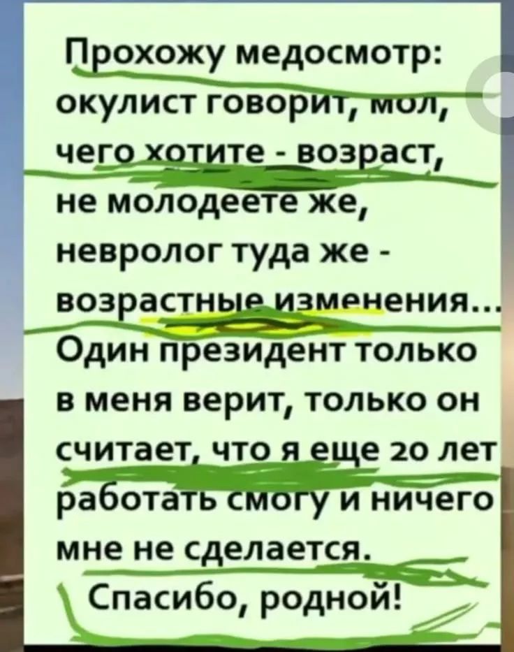 Прохожу медосмотр: окулист говорит, мол, чего хотите - возраст, не моложеете же, невролог туда же - возрастные изменения... Один президент только в меня верит, только он считает, что я еще 20 лет работать смогу и ничего мне не сделается. Спасибо, родной!