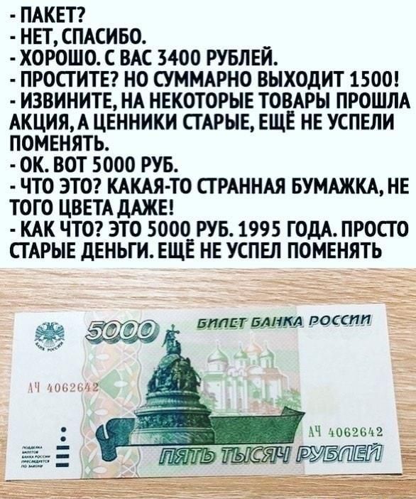 Пакет?
- Нет, спасибо.
- Хорошо. С вас 3400 рублей.
- Простите? Но суммарно выходит 1500!
- Извините, на некоторые товары прошла акция, а ценники старшие, ещё не успели поменять.
- Ок. Вот 5000 руб.
- Что это? Какая-то странная бумажка, не того цвета даже!
- Как что? Это 5000 руб. 1995 года. Просто старые деньги. Ещё не успел поменять.