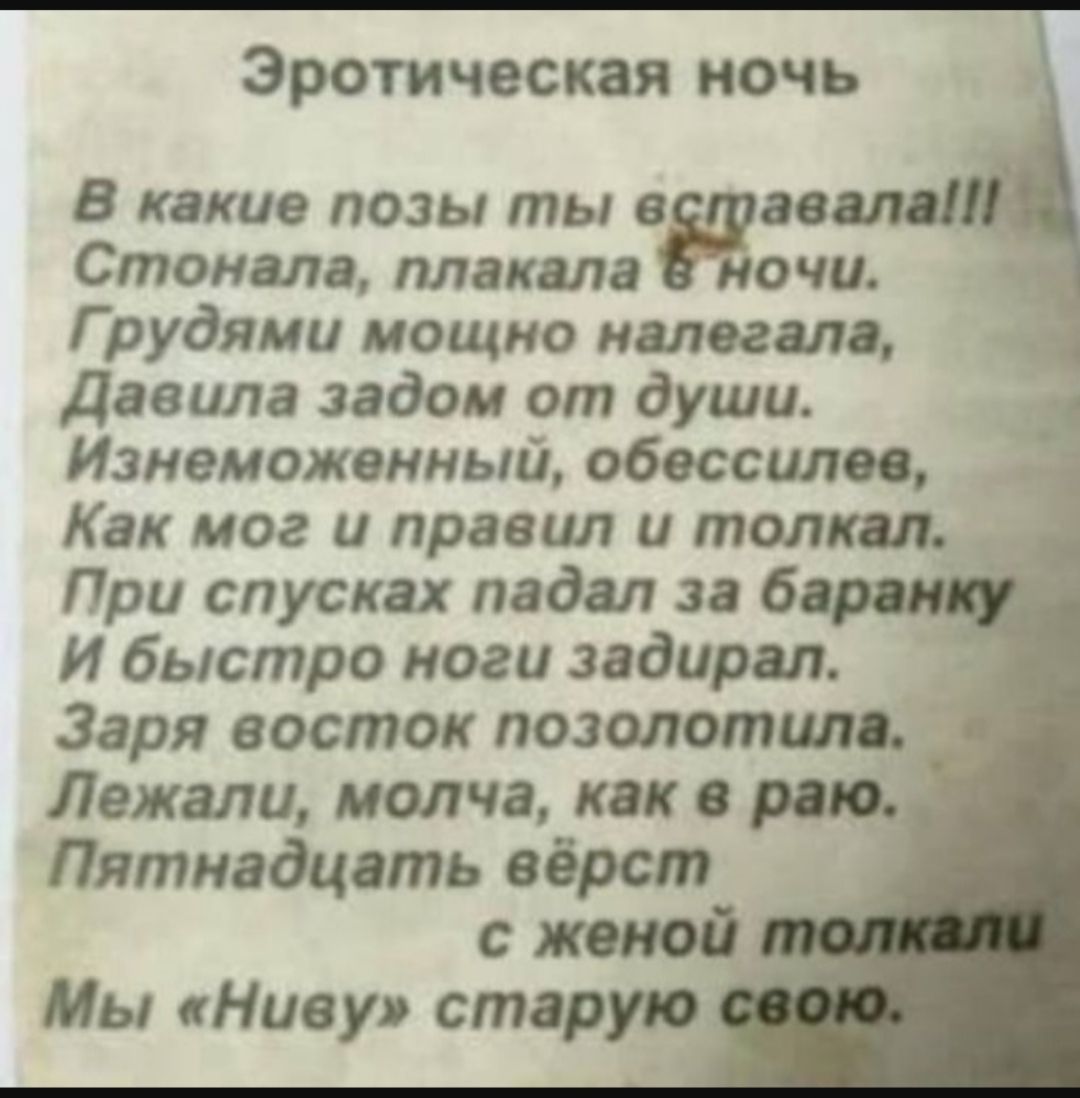 Эротическая ночь

В какие позы ты вставала!!!
Стонала, плакала в ночи.
Грудями мощно налегала,
Давила задом от души.
Изнеможенный, обессилев,
Как мог и правил и толкал.
При спусках падал за баронку
и быстро ноги задирал.
Заря восток позолотила.
Лежали, молча, как в раю.
Пятнадцать верст
с женой толкали
Мы 