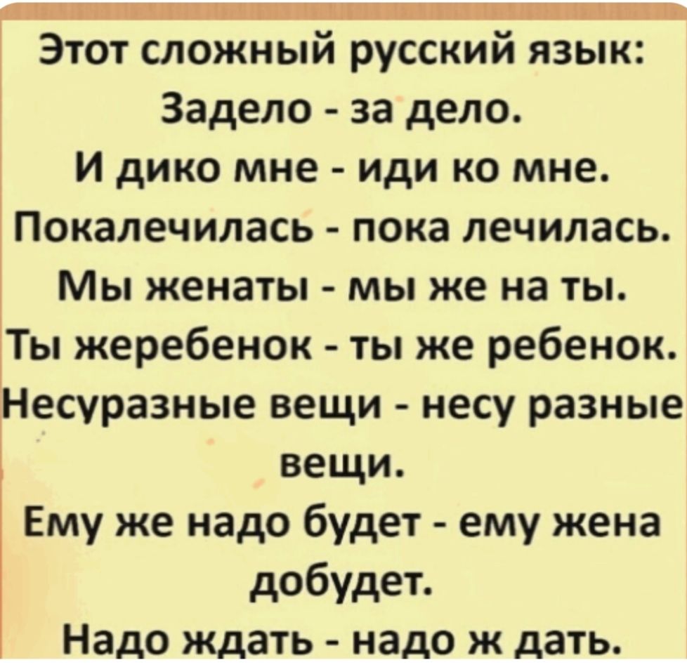 Этот сложный русский язык:  Задело - за дело.  И дико мне - иди ко мне.  Показались - пока лечилась.  Мы женаты - мы же на ты.  Ты жеребенок - ты же ребенок.  Несу разные вещи - несутся разные вещи.  Ему же надо будет - ему жена добудет.  Надо ждать - надо ж дать.