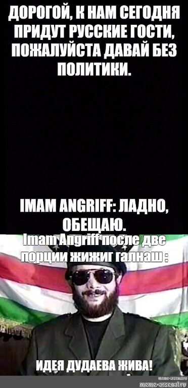 ДОРОГОЙ, К НАМ СЕГОДНЯ ПРИДУТ РУССКИЕ ГОСТИ, ПОЖАЛУЙСТА ДАВАЙ БЕЗ ПОЛИТИКИ.
IMAM ANGRIFF: ЛАДНО, ОБЕЩАЮ.
Imam Angriff после две порции жижиг галнаш:
ИДЕЯ ДУДАЕВА ЖИВА!