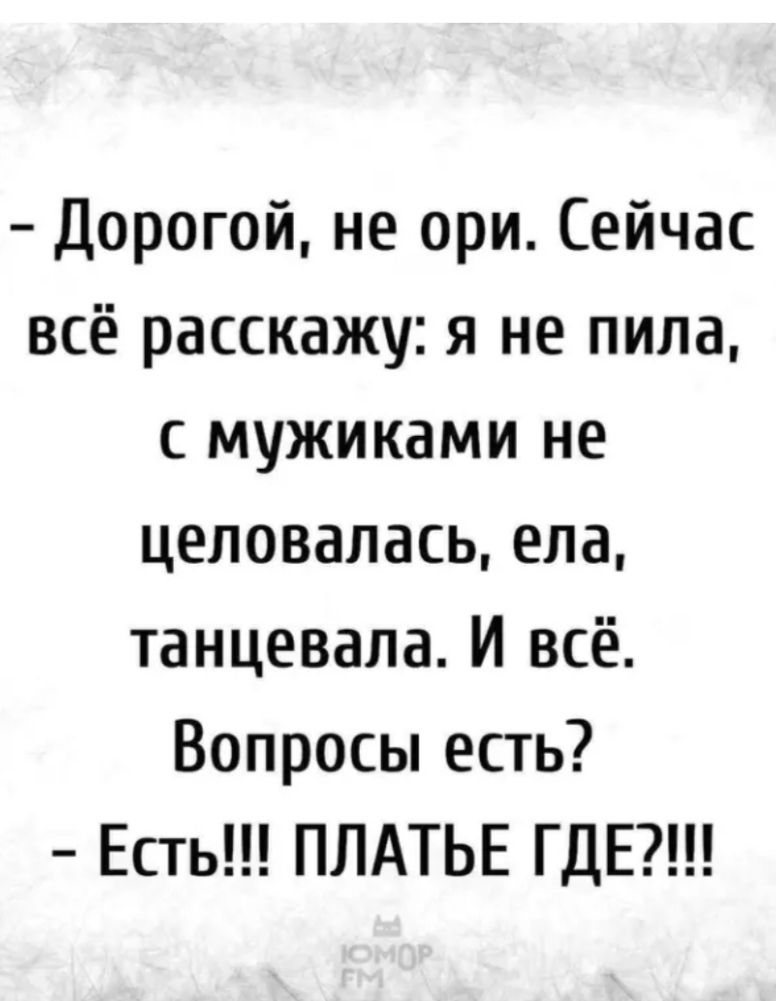 - Дорогой, не ори. Сейчас всё расскажу: я не пила, с мужиками не целовалась, ела, танцевала. И всё. Вопросы есть?
- Есть!!! ПЛАТЬЕ ГДЕ?!