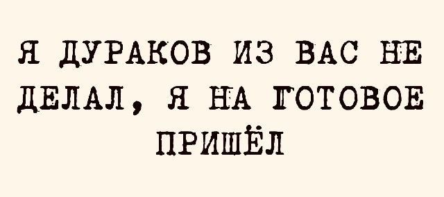 Я ДУРАКОВ ИЗ ВАС НЕ ДЕЛАЛ Я НА ГОТОВОЕ ПРИШЁЛ