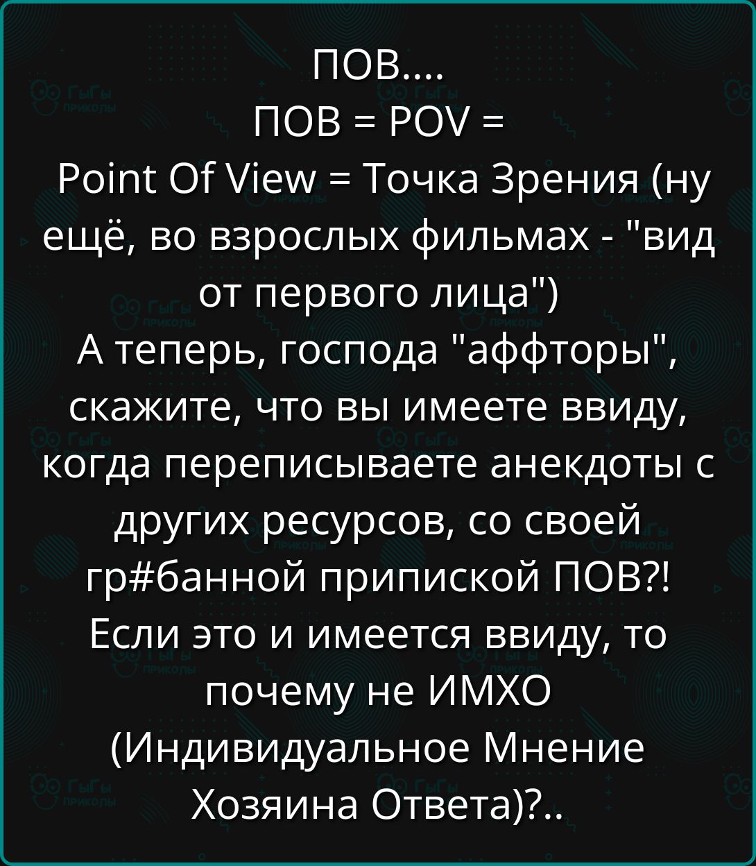 ПОВ ПОВ РОУ Роп ОЕ ем Точка Зрения ну ещё во взрослых фильмах вид от первого лица Атеперь господа аффторы скажите что вы имеете ввиду когда переписываете анекдоты с других ресурсов со своей грбанной припиской ПОВ Если это и имеется ввиду то почему не ИМХО Индивидуальное Мнение Хозяина Ответа