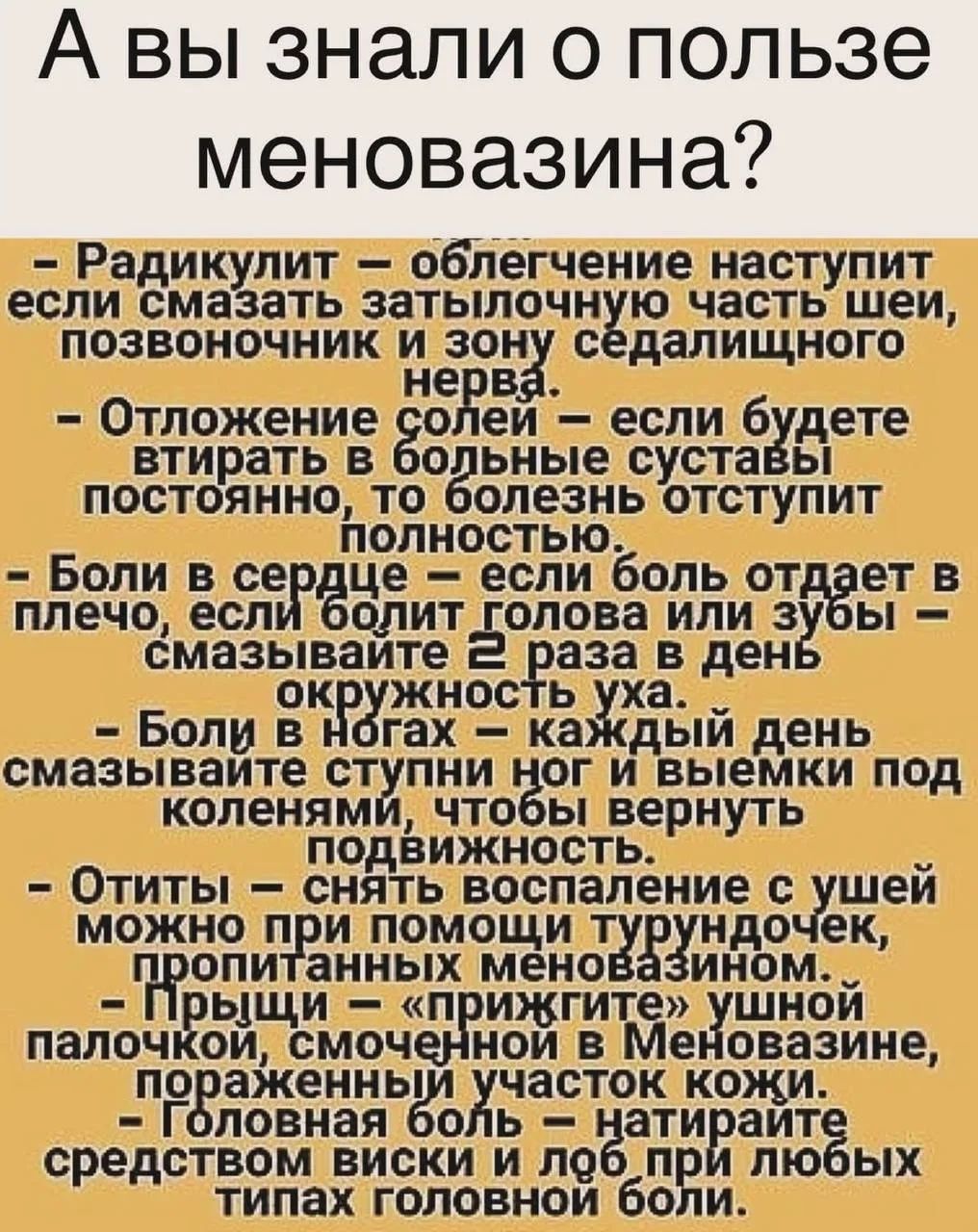 А вы знали о пользе меновазина?
- Радикулит — облегчение наступит если смазать затылочную часть шеи, позвоночник и зону седалищного нерва.
- Отложение солей — если будете втирать в больные суставы постоянно, то болезнь отступит полностью.
- Боли в сердце — если боль отдает в плечо, если голова или зубы — смазывайте 2 раза в день вокруг уха.
- Боли в ногах — каждый день смазывайте ступни ног и выемки под коленями, чтобы вернуть подвижность.
- Отиты — снять воспаление ушей можно при помощи турундочек, пропитанных меновазином.
- Прыщи — «приведите» ушной палочкой, смоченной в меновазине, поражённый участок кожи.
- Головная боль — натрите средство виски и лоб при любой боли.