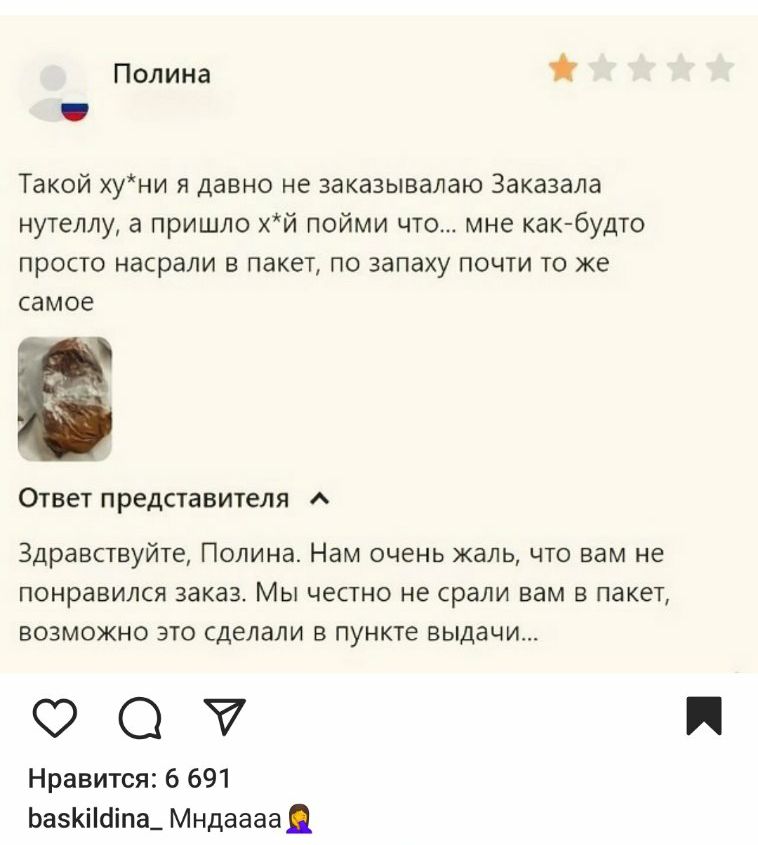 Полина ч Такой хуни я давно не заказывалаю Заказала нутеллу а пришло хй пойми что мне как будто просто насрали в пакет по запаху почти то же самое Ответ представителя _ Здравствуйте Полина Нам очень жаль что вам не понравился заказ Мы честно не срали вам в пакет возможно это сделали в пункте выдачи ос ау Нравится 6 691 БаскИпа_ Мндаааа