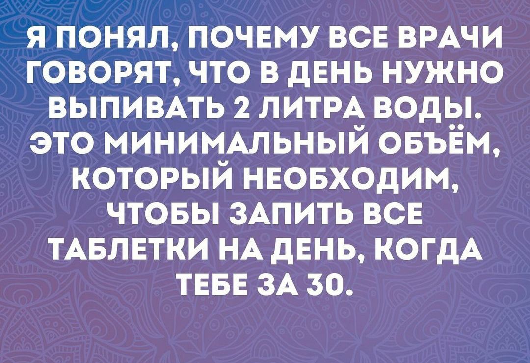 Я ПОНЯЛ ПОЧЕМУ ВСЕ ВРАЧИ ГОВОРЯТ ЧТО В ДЕНЬ НУЖНО ВЫПИВАТЬ 2 ЛИТРА ВОДЫ ЭТО МИНИМАЛЬНЫЙ ОБЪЁМ КОТОРЫЙ НЕОБХОДИМ ЧТОБЫ ЗАПИТЬ ВСЕ ТАБЛЕТКИ НА ДЕНЬ КОГДА ТЕБЕ ЗА 50