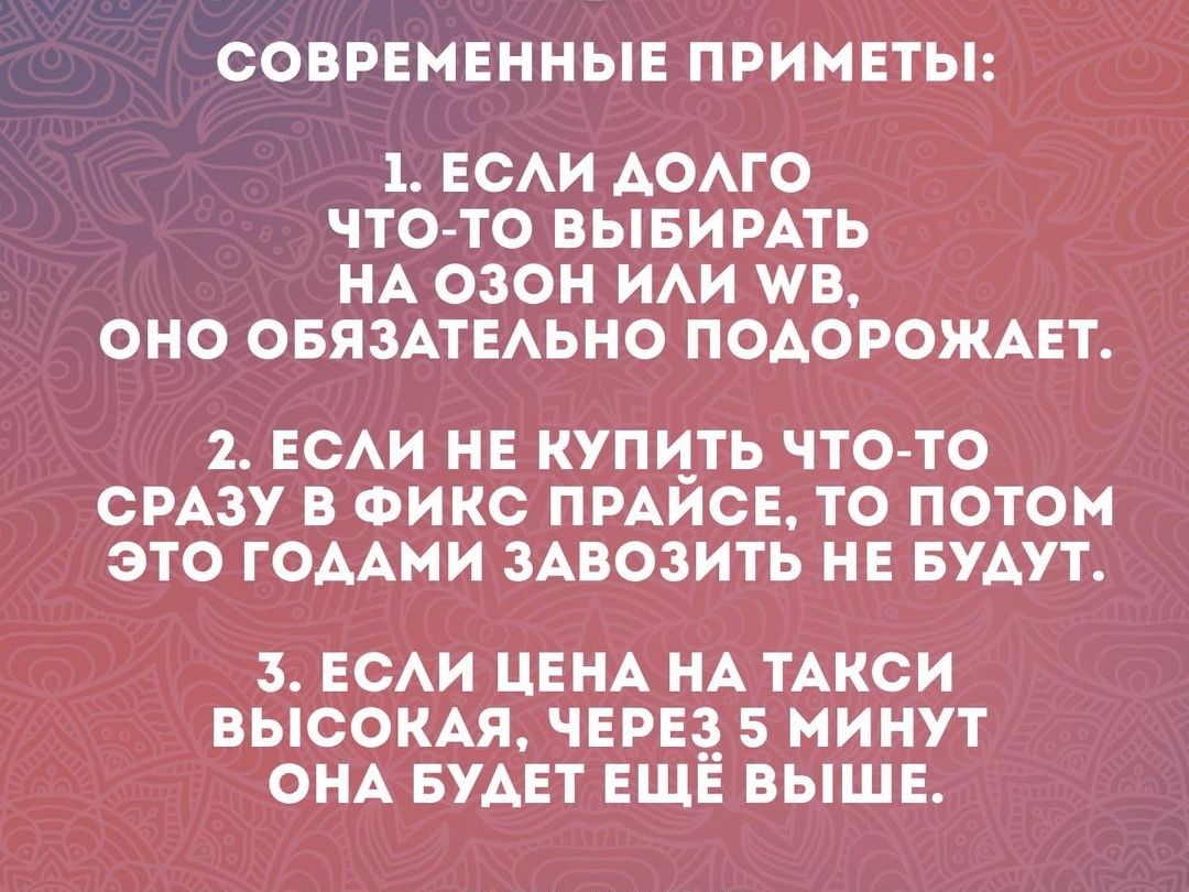 СОВРЕМЕННЫЕ ПРИМЕТЫ 1 ЕСЛИ ДОЛГО ЧТО ТО ВЫБИРАТЬ НА ОЗОН ИЛИ В ОНО ОБЯЗАТЕЛЬНО ПОДОРОЖАЕТ 2 ЕСЛИ НЕ КУПИТЬ ЧТО ТО СРАЗУ В ФИКС ПРАЙСЕ ТО ПОТОМ ЭТО ГОДАМИ ЗАВОЗИТЬ НЕ БУДУТ 3 ЕСЛИ ЦЕНА НА ТАКСИ ВЫСОКАЯ ЧЕРЕЗ 5 МИНУТ ОНА БУДЕТ ЕЩЁ ВЫШЕ