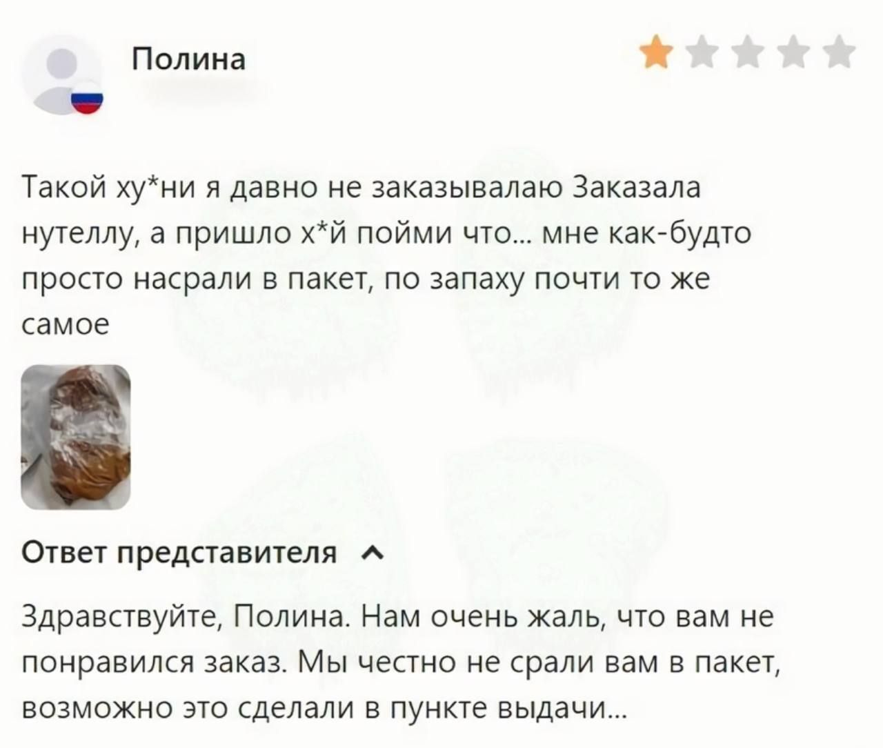 Полина 1 Такой хуни я давно не заказывалаю Заказала нутеллу а пришло хй пойми что мне как будто просто насрали в пакет по запаху почти то же самое Ответ представителя _ Здравствуйте Полина Нам очень жаль что вам не понравился заказ Мы честно не срали вам в пакет возможно это сделали в пункте выдачи