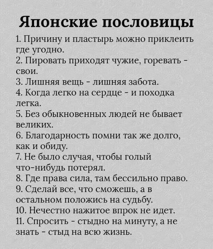 Японские пословицы 1 Причину и пластырь можно приклеить тде угодно 2 Пировать приходят чужие горевать свои 3 Лишняя вещь лишняя забота 4 Когда легко на сердце и походка легка 5 Без обыкновенных людей не бывает великих 6 Благодарность помни так же долго как и обиду 7 Не было случая чтобы голый что нибудь потерял 8 Где права сила там бессильно право 