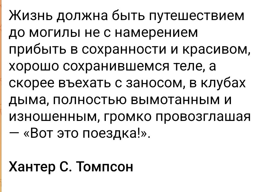Жизнь должна быть путешествием до могилы не с намерением прибыть в сохранности и красивом теле, а скорее въехать с заносом, в клубах дыма, полностью вымотанным и изношенным, громко провозгласив: «Вот это поездка!» Хантер С. Томпсон