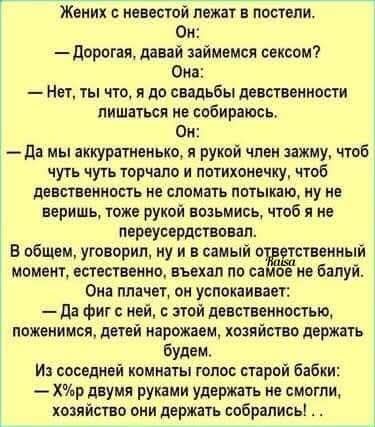 Жених с невестой лежат в постели. Он: — Дорогая, давай займемся сексом? Она: — Нет, ты тот, я до свадьбы девственности лишаться не собираюсь. Он: — Да мы аккуратненько, я рукой член зажму, чтоб чуть чуть подторчало и потихонечечку, чтоб девственность не сломать потыкаю, ну не веришь, тоже рукой возьмись, чтоб я не переусердствовал. В общем, уговорил, ну и в самый ответственный момент, естественно, въехал по самое не балуй. Она плачет, он успокаивает: — Да фи с ней, с этой девственностью, поженимся, детей нарожаем, хозяйство держать будем. Из соседней комнаты голос старой бабки: — Х*р двумя руками держать не смогли, хозяйство они держать собрались! .