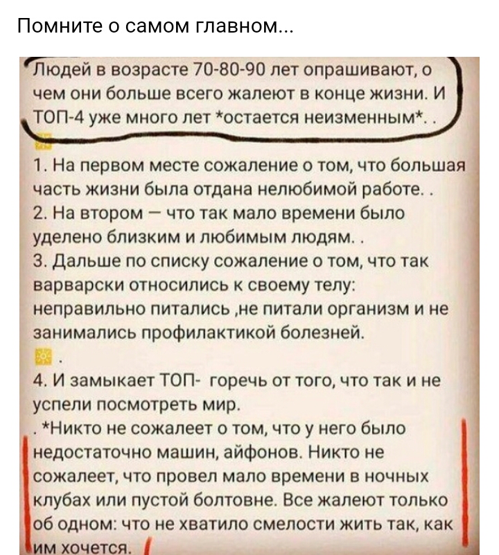 Помните о самом главном Юлюдей в возрасте 70 80 90 лет опрашивают о чем они больше всего жалеют в конце жизни И Топ 4 уже много лет остается неизменным 1 На первом месте сожаление о том что большая часть жизни была отдана нелюбимой работе 2 На втором что так мало времени было уделено близким и любимым людям 3 Дальше по списку сожаление о том что так варварски относились к своему телу неправильно п