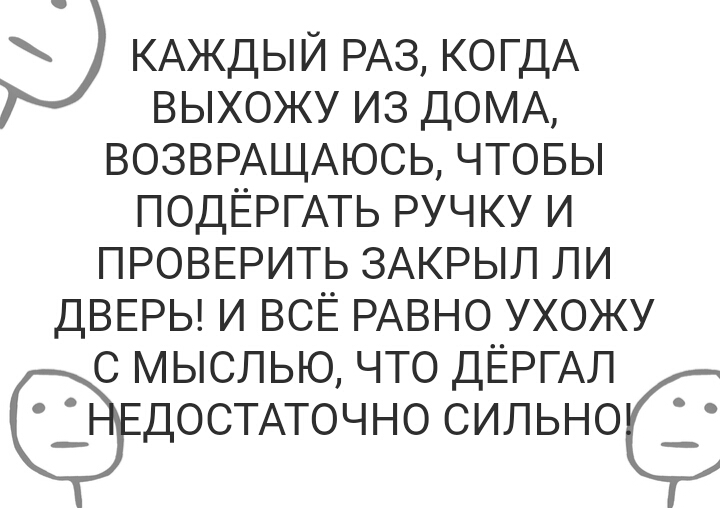 КАЖДЫЙ РАЗ КОГДА выхожу из ДОМА ВОЗВРАЩАЮСЬ чтовы ПОДЁРГАТЬ ручку и ПРОВЕРИТЬ ЗАКРЫЛ ли ДВЕРЬ И ВСЁ РАВНО УХОЖУ С МЫСЛЬЮ ЧТО ДЁРГАЛ ДОСТАТОЧНО СИЛЬНОК