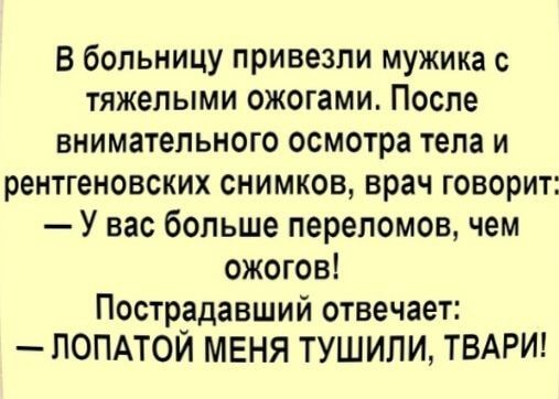 В больницу привезли мужика с тяжёлыми ожогами. После внимательного осмотра тела и рентгеновских снимков, врач говорит: — У вас больше переломов, чем ожогов! Пострадавший отвечает: — ЛОПАТОЙ МЕНЯ ТУШИЛИ, ТВАРИ!