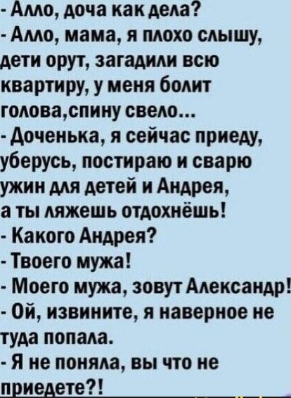Алло, дочка как дела? Алло, мама, я плохо слышу, дети орут, загадили всю квартиру, у меня болит голова, спину свело... Доченька, я сейчас приеду, уберусь, пострижу и сварю ужин для детей и Андрея, а ты лёжа отдыхаешь! Какого Андрея? Твоего мужа! Моего мужа, зовут Александр! Ой, извините, я наверное не туда попала. Я не поняла, вы что не приедете?!
