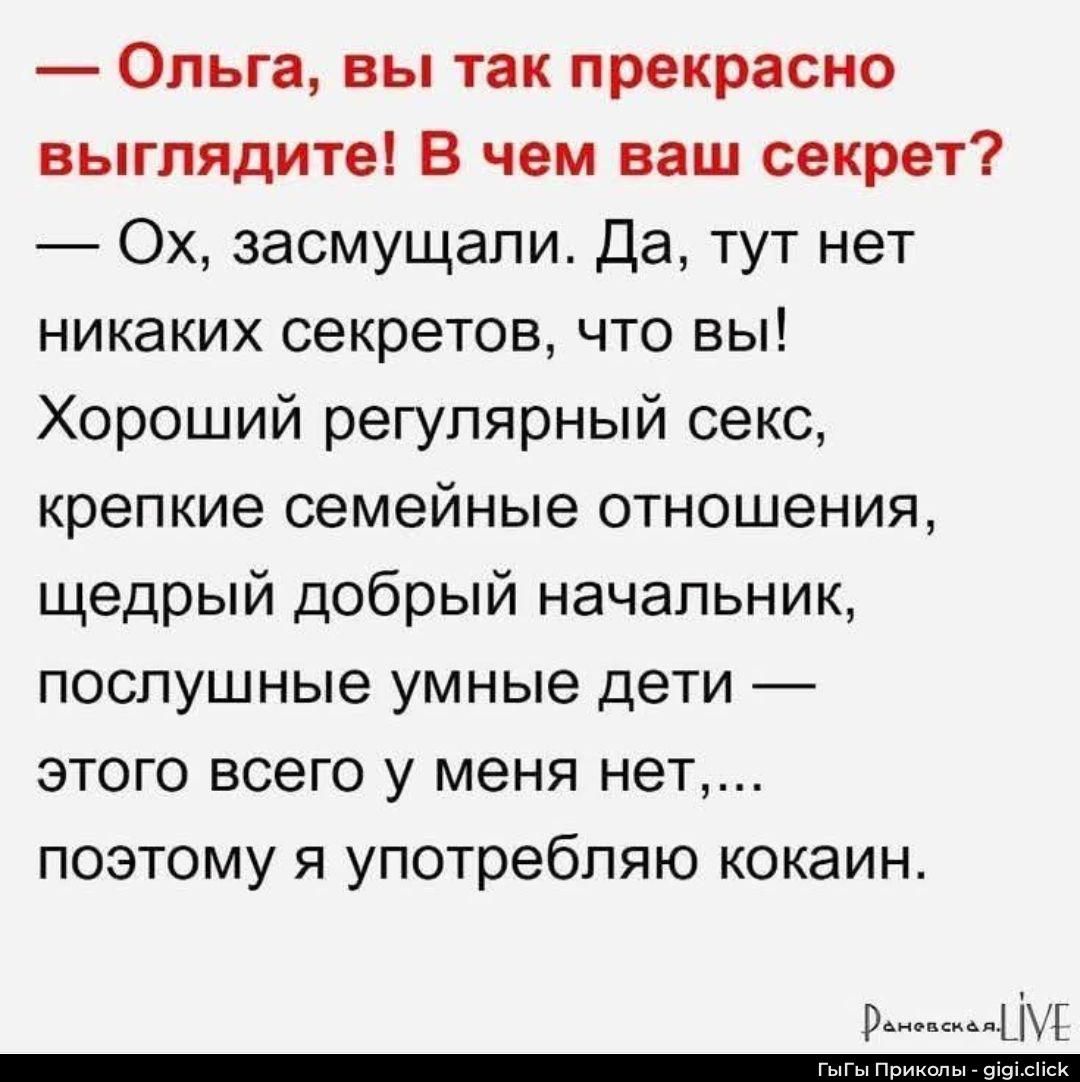 — Ольга, вы так прекрасно
выглядите! В чем ваш секрет?
— Ох, засмущали. Да, тут нет
никаких секретов, что вы!
Хороший регулярный секс,
крепкие семейные отношения,
щедрый добрый начальник,
послушные умные дети —

этого всего у меня нет,...
поэтому я употребляю кокаин.

