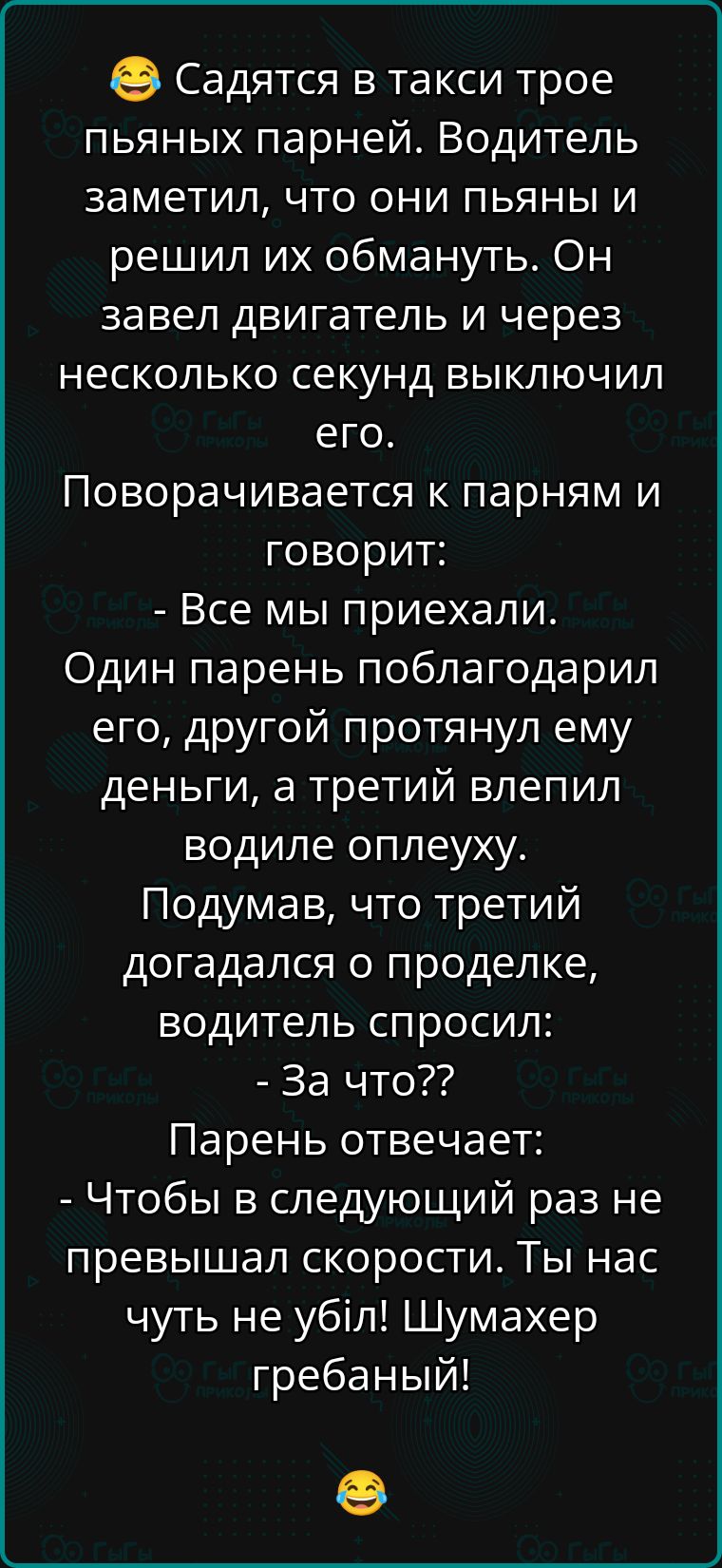 Садятся в такси трое пьяных парней Водитель заметил что они пьяны и решил их обмануть Он завел двигатель и через несколько секунд выключил его Поворачивается к парням и говорит Все мы приехали Один парень поблагодарил его другой протянул ему деньги а третий влепил водиле оплеуху Подумав что третий догадался о проделке водитель спросил За что Парень