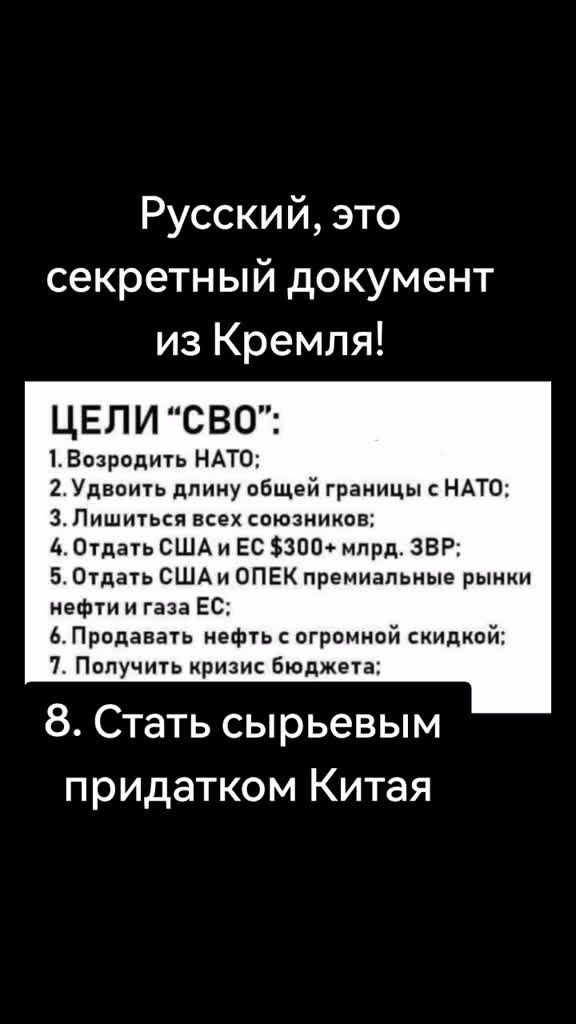 Русский это секретный документ из Кремля ЦЕЛИ СВО 1Возродить НАТО 2Удвоить длину общей границы с НАТО З Лишиться всех союзников 4 Отдать США и ЕС 300 млрд ЗВР 5 Отдать СШАи ОПЕК премиальные рынки нефти и газа ЕС 6Продавать нефть с огромной скидкой 7 Получить кризис бюджета 8 Стать сырьевым придатком Китая
