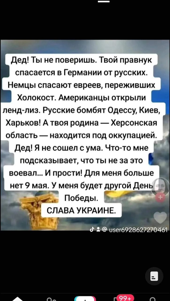 Дед Ты не поверишь Твой правнук спасается в Германии от русских Немцы спасают евреев переживших Холокост Американцы открыли ленд лиз Русские бомбят Одессу Киев Харьков А твоя родина Херсонская область находится под оккупацией Дед Я не сошел с ума Что то мне подсказывает что ты не за это воевал И прости Для меня больше нет 9 мая У меня будет другой 