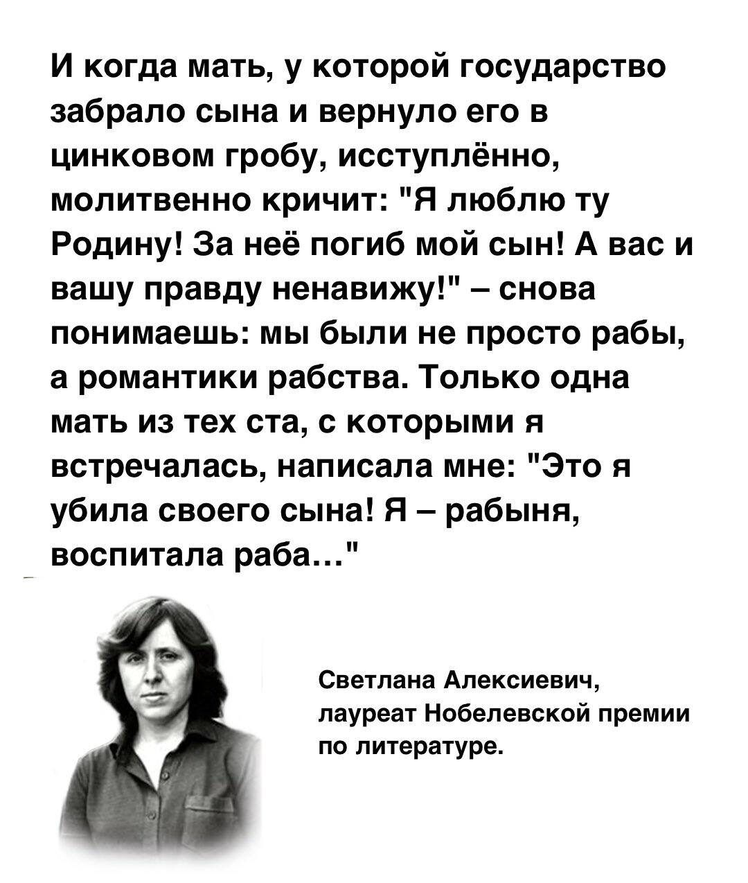 И когда мать у которой государство забрало сына и вернуло его в цинковом гробу исступлённо молитвенно кричит Я люблю ту Родину За неё погиб мой сын А вас и вашу правду ненавижу снова понимаешь мы были не просто рабы а романтики рабства Только одна мать из тех ста с которыми я встречалась написала мне Это я убила своего сына Я рабыня воспитала раба 