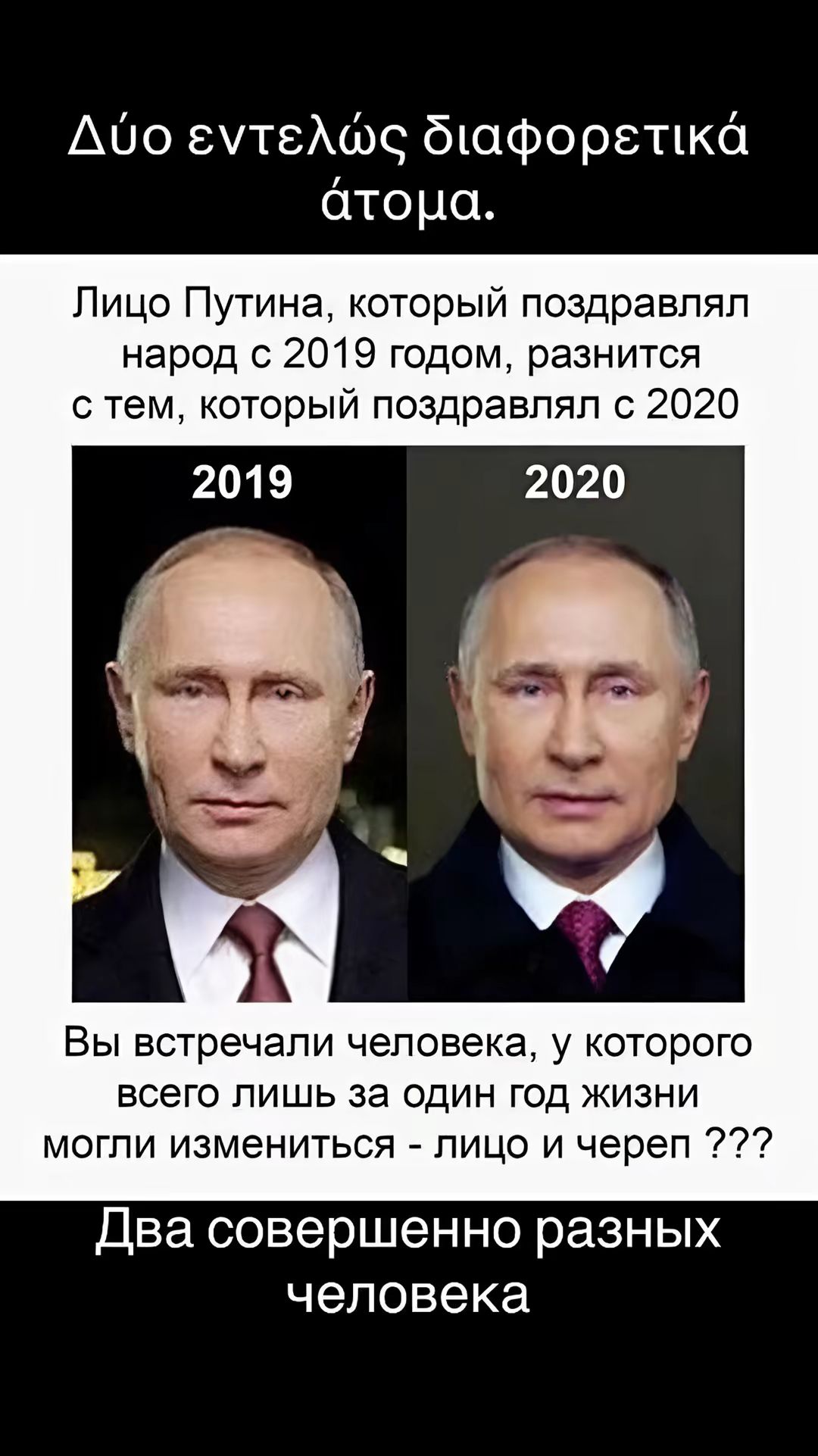 Або еутелос дафоретка атона. Лицо путина, который поздравлял народ с 2019 годом, разнится с тем, который поздравлял с 2020 вы встречали человека, у которого всего лишь за один год жизни могли измениться  лицо и череп ??? Два совершенно разных человека
Або еутелос дафоретка атона. Лицо путина, который поздравлял народ с 2019 годом, разнится с тем, который поздравлял с 2020 вы встречали человека, у которого всего лишь за один год жизни могли измениться  лицо и череп ??? Два совершенно разных человека