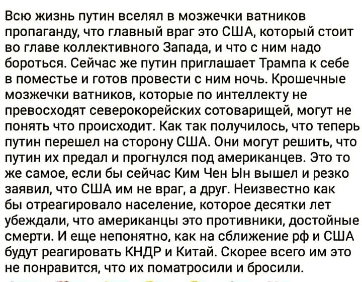 Всю жизнь путин вселял в мозжечки ватников пропаганду, что главный враг это США, который стоит во главе коллективного Запада, и что с ним надо бороться. Сейчас же путин приглашает Трампа к себе в поместье и готов провести с ним ночь. Крошечные мозжечки ватников, которые не превосходят североэцроссийских сотоварищей, могут не понять что происходит. Как так получилось, что теперь путин перешел на сторону США. Они могут решить, что путин их предал и прогнулся под американцев. Это то же самое, как если Ким Чен Ин сейчас засвал, что США им враг, а  друг. Невозможно как-то убедить, что американцы это противники, достойные смерти. И еще немало, как на сближение РФ и США будет принадлежать КНДР и Китай. Скорее всего им это не понравится, и бросили.