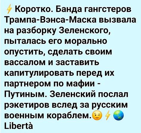 Коротко. Банда гангстеров Трампа-Вэнса-Маска вызвала на разборку Зеленского, пыталась его морально опустить, сделать своим вассалом и заставить капитулировать перед их партнером по мафии - Путиным. Зеленский послал ракетчиков вслед за русским военным кораблем. Libertà