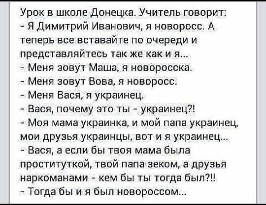 Урок в школе Донецка. Учитель говорит:
- Я Дмитрий Иванович, я новоросс. А теперь все вставajte по очереди и представляйтесь так же как и я...
- Меня зовут Маша, я новоросса.
- Меня зовут Вова, я новоросс.
- Меня Вася, я украинец?!
- Моя мама украинка, и мой папа украинец, мои друзья украинцы, вот и я украинец...
- Вася, почему это ты - украинец?!
- А если бы твоя мама была проституткой, твой папа зеком, а друзья наркоманами - кем бы ты тогда был?!
- Тогда бы я и был новороссом...