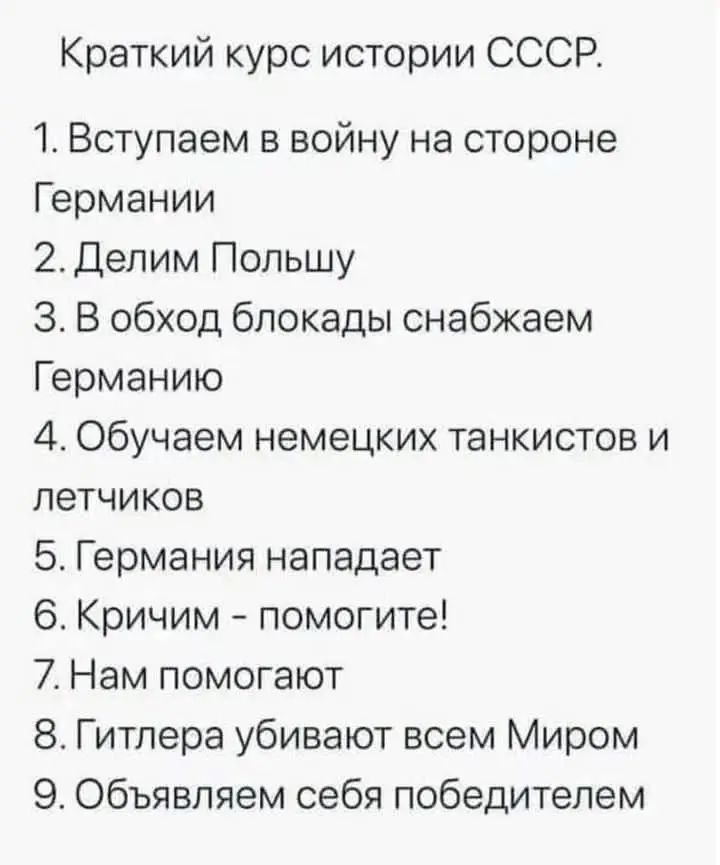 Краткий курс истории СССР.
1. Вступаем в войну на стороне Германии
2. Делим Польшу
3. В обход блокады снабжаем Германию
4. Обучаем немецких танкистов и летчиков
5. Германия нападает
6. Кличим - помогите!
7. Нам помогают
8. Гитлера убивают всем Миром
9. Объявляем себя победителями.