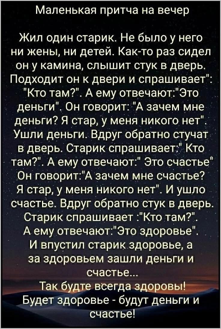 Маленькая притча на вечер Жил один старик Не было у него ни жены ни детей Как то раз сидел он у камина слышит стук в дверь Подходит он к двери и спрашивает Кто там А ему отвечаютЭто деньги Он говорит А зачем мне деньги Я стар у меня никого нет Ушли деньги Вдруг обратно стучат в дверь Старик спрашивает Кто там А ему отвечают Это счастье Он говоритА 