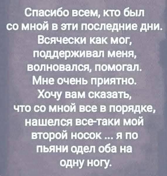 Спасибо всем кто был со мной в эти последние дни Всячески как мог поддерживал меня волновался помогал Мне очень приятно Хочу вам сказать что со мной все в порядке нашелся все таки мой второй носок я по пьяни одел оба на одну ногу