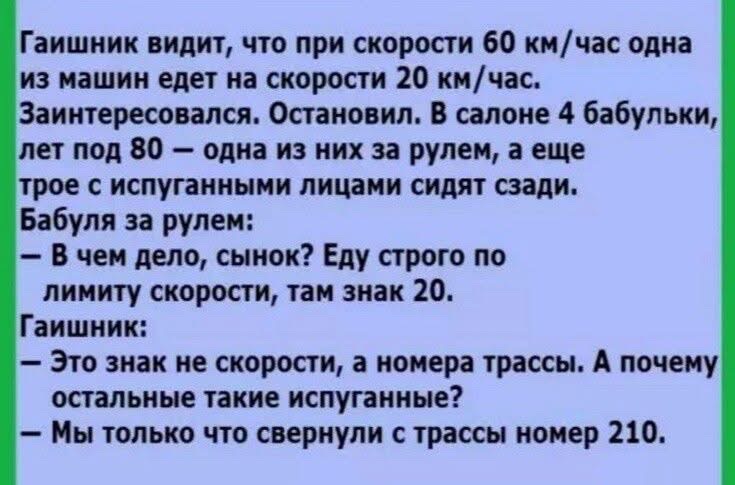 Гаишник видит что при скорости 60 кмчас одна из машин едет на скорости 20 кмчас Заинтересовался Остановил В салоне 4 бабульки лет под 80 одна из них за рулем а еще трое с испуганными лицами сидят сзади Бабуля за рулем В чем дело сынок Еду строго по лимиту скорости там знак 20 Гаишник Это знак не скорости а номера трассы А почему остальные такие исп