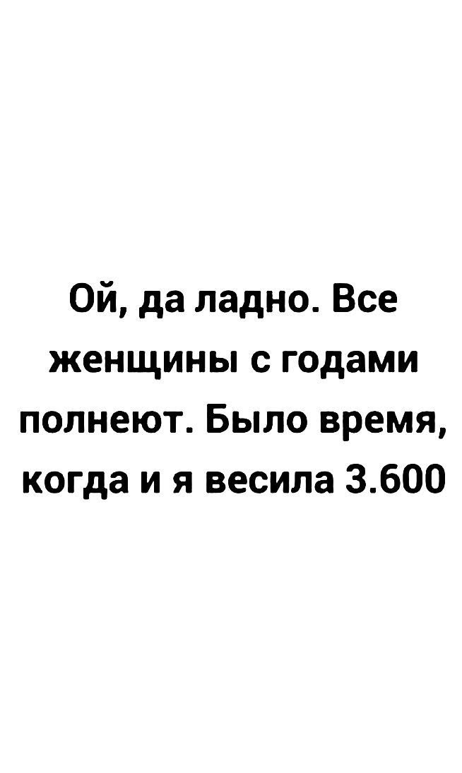Ой, да ладно. Все женщины с годами полнеют. Было время, когда я весила 3.600