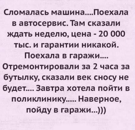 Сломалась машина....Поехала в автосервис. Там сказали ждать неделю, цена - 20 000 тыс. и гарантии никакой. Поехала в гаражи....Отремонтировали за 2 часа за бутылку, сказали век сносу не будет.... Завтра хотела пойти в поликлинику..... Наверное, пойду в гаражи...)))