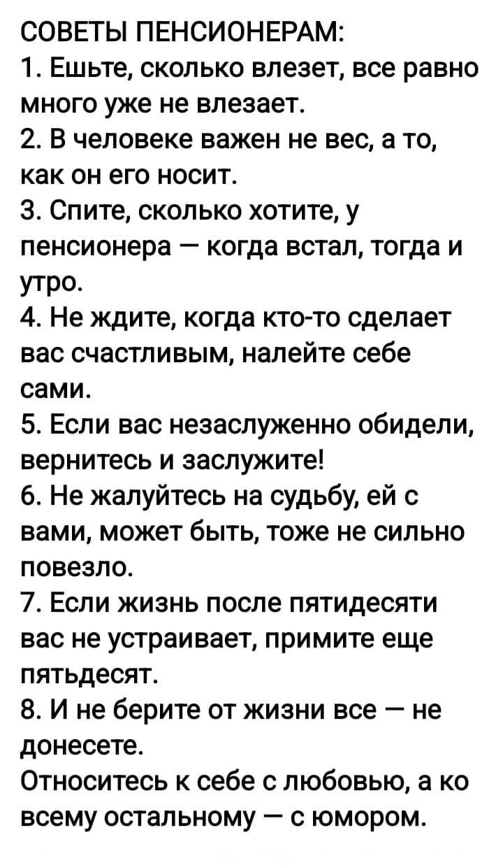 СОВЕТЫ ПЕНСИОНЕРАМ: 1. Ешьте, сколько влезет, всё равно много уже не влезает. 2. В человеке важен не вес, а то, как он его носит. 3. Спите, сколько хотите, у пенсионера — когда встал, тогда и утро. 4. Не ждите, кто сделает вас счастливым, налейте себе сами. 5. Если обидели — вернитесь и заслужите!