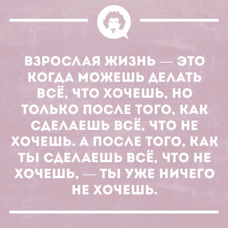 ВЗРОСЛАЯ ЖИЗНЬ — ЭТО КОГДА МОЖЕШЬ ДЕЛАТЬ ВСЁ, ЧТО ХОЧЕШЬ, НО ТОЛЬКО ПОСЛЕ ТОГО, КАК СДЕЛАЕШЬ ВСЁ, ЧТО НЕ ХОЧЕШЬ. А ПОСЛЕ ТОГО, КАК ТЫ СДЕЛАЕШЬ ВСЁ, ЧТО НЕ ХОЧЕШЬ, — ТЫ УЖЕ НИЧЕГО НЕ ХОЧЕШЬ.