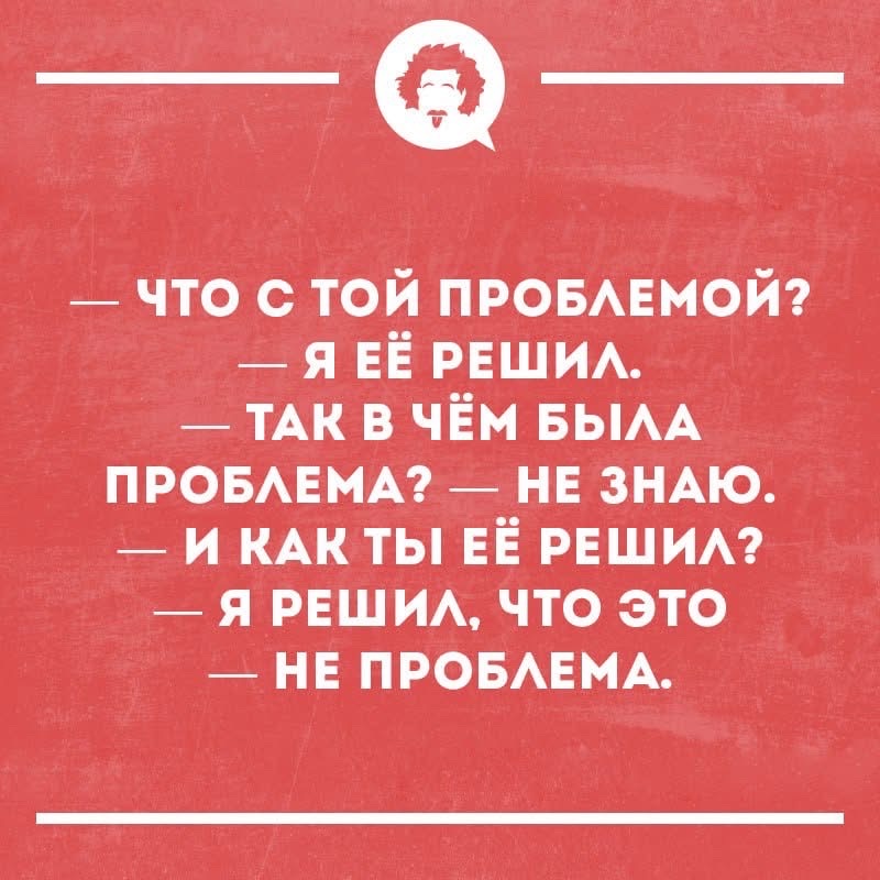 — ЧТО С ТОЙ ПРОБЛЕМОЙ?\n— Я ЕЁ РЕШИЛ.\n— ТАК В ЧЁМ БЫЛА ПРОБЛЕМА?\n— НЕ ЗНАЮ.\n— И КАК ТЫ ЕЁ РЕШИЛ?\n— Я РЕШИЛ, ЧТО ЭТО НЕ ПРОБЛЕМА.