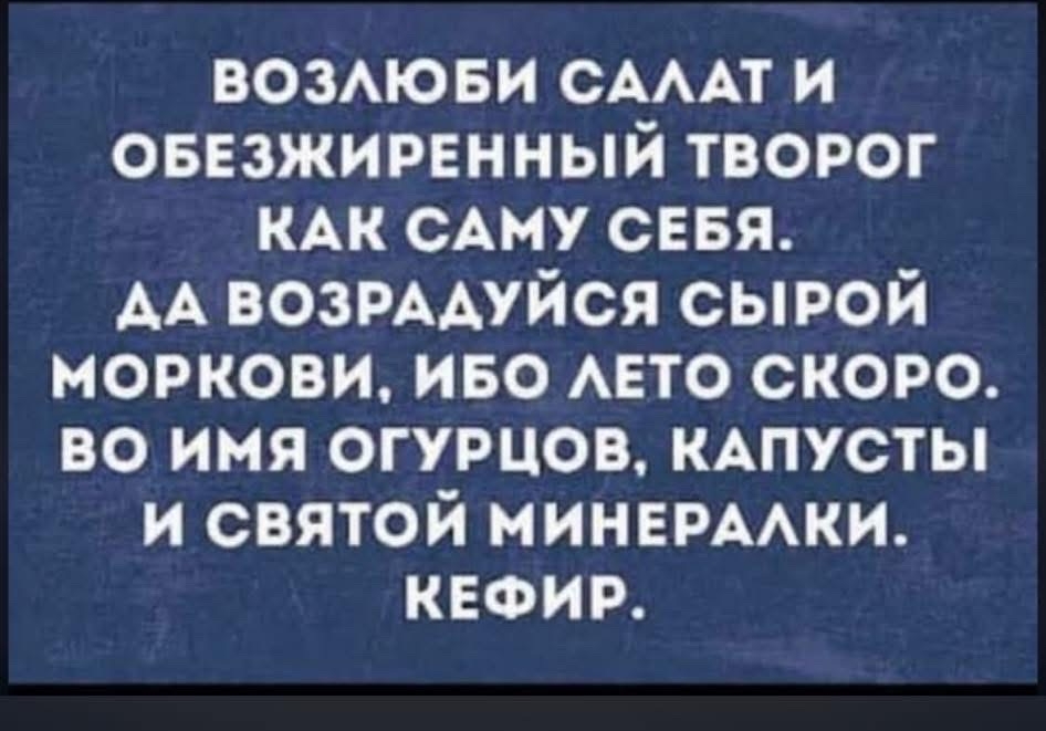 ВОЗЛЮБИ САЛАТ И ОБЕЗЖИРЕННЫЙ ТВОРОГ КАК САМУ СЕБЯ. ДА ВОЗРАДУЙСЯ СЫРОЙ МОРКОВИ, ИБО ЛЕТО СКОРО. Во имя огурцов, капусты и святой минералки. КЕФИР.