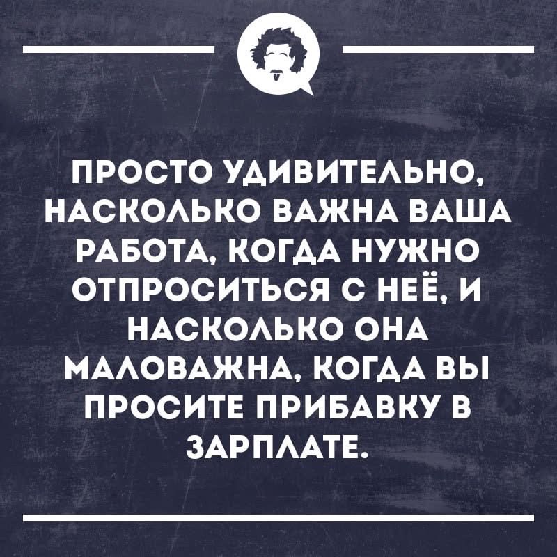 ПРОСТО УДИВИТЕЛЬНО, НАСКОЛЬКО ВАЖНА ВАША РАБОТА, КОГДА НУЖНО ОТПРОСИТЬСЯ С НЕЁ, И НАСКОЛЬКО ОНА МАЛОВАЖНА, КОГДА ВЫ ПРОСИТЕ ПРИБАВКУ В ЗАРПЛАТЕ.