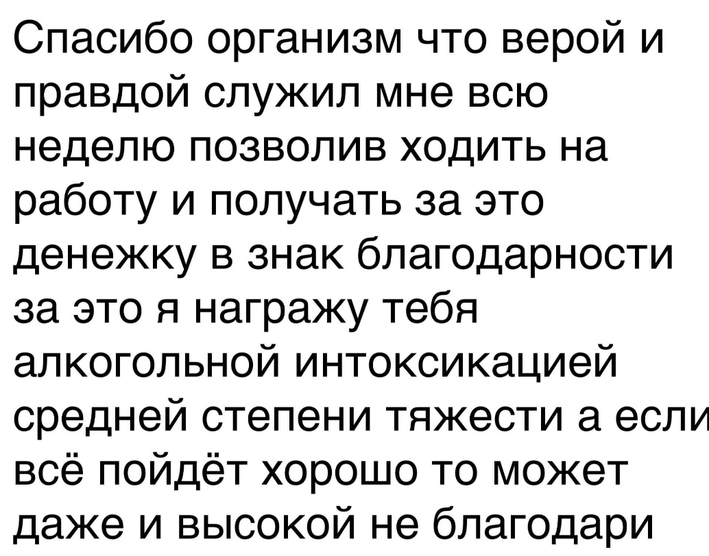 Спасибо организм что верой и правдой служил мне всю неделю позволив ходить на работу и получать за это денежку в знак благодарности за это я награжу тебя алкогольной интоксикацией средней степени тяжести а если всё пойдёт хорошо то может даже и высокой не благодари