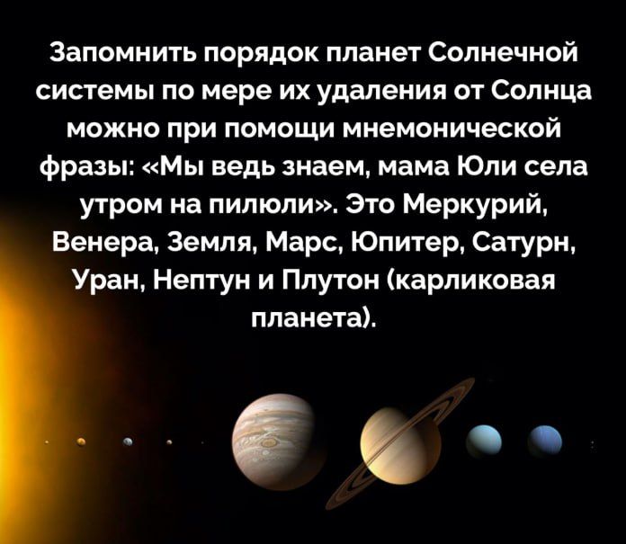 Запомнить порядок планет Солнечной системы по мере их удаления от Солнца можно при помощи мнемонической фразы: «Мы ведь знаем, мама Юли села утром на пилюли». Это Меркурий, Венера, Земля, Марс, Юпитер, Saturn, Уран, Нептун и Плутон (карликовая планета).