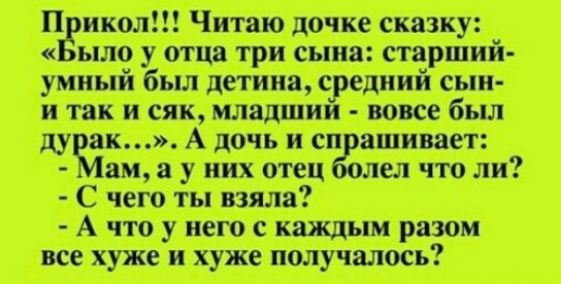 Прикол!!! Читаю дочке сказку: «Было у отца три сына: старший-умный был детина, средний сын и так и сяк, младший - вовсе был дурак…». А дочь и спрашивает:
- Мам, а у них отец болел что ли?
- С чего ты взяла?
- А что у него с каждым разом все хуже и хуже получалось?