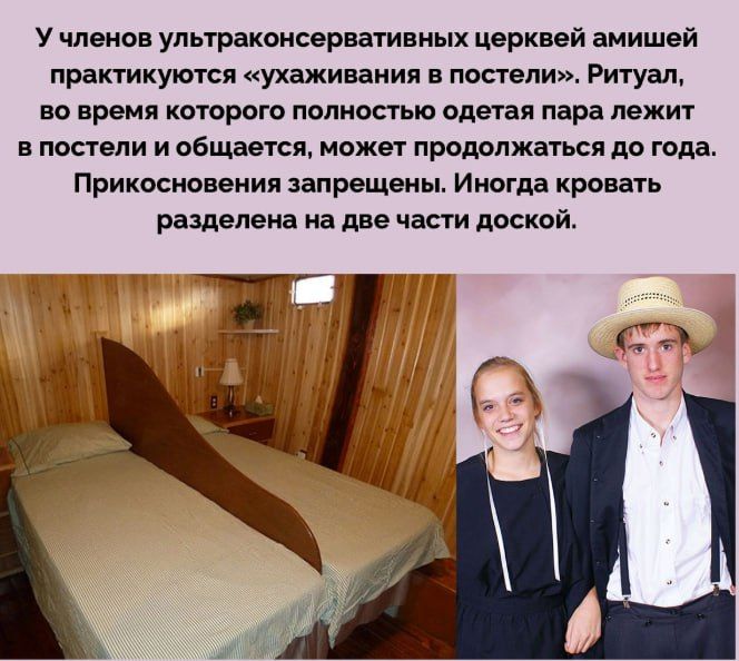 У членов ультраконсервативных церквей амишей практикуются «ухаживания в постели». Ритуал, во время которого полностью одеется пара лежит в постели и общается, может продолжаться до года. Прикосновения запрещены. Иногда кровать разделена на две части доской.