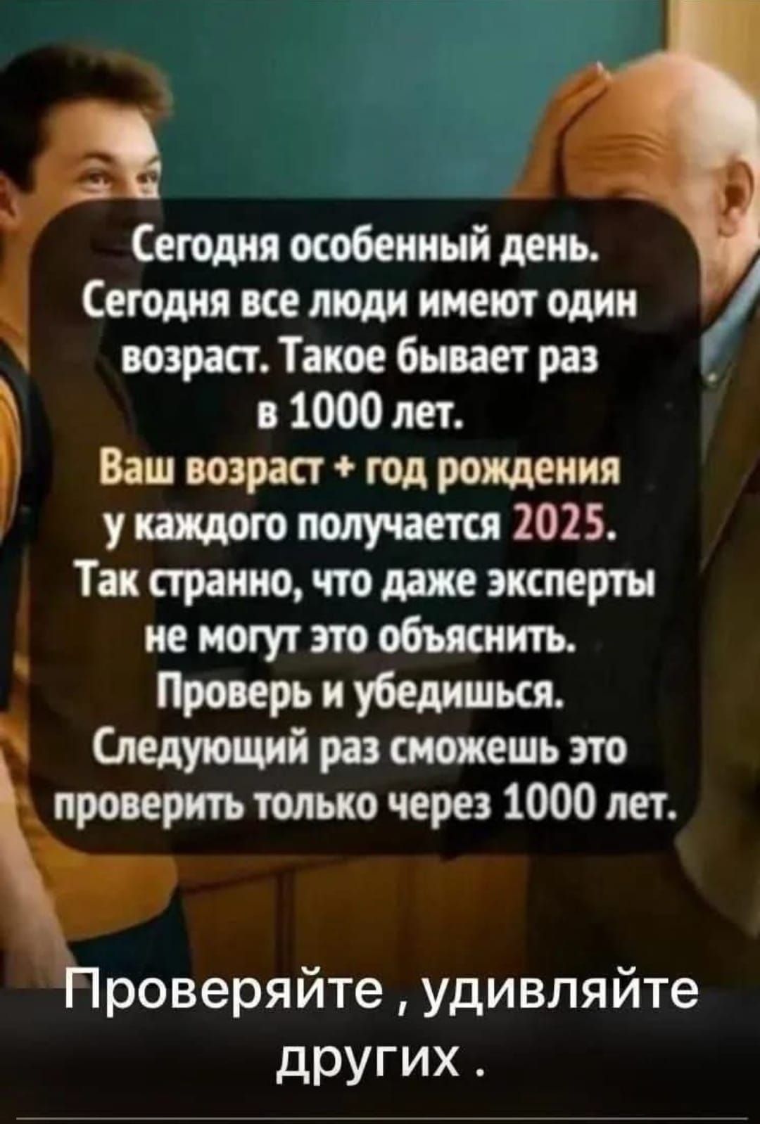 Сегодня особенный день. Сегодня все люди имеют один возраст. Такое бывает раз в 1000 лет.
Ваш возраст + год рождения у каждого получается 2025.
Так странно, что даже эксперты не могут это объяснить.
Проверь и убедись.
Следующий раз сможешь это проверить только через 1000 лет.
Проверяйте, удивляйте других.