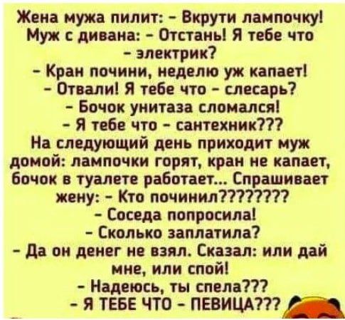Жена мужа пилит: - Вкрути лампочку!  Муж с дивана: - Отвстань! Я тебе что - электрік?  - Кран почини, неделю уж капает!  - Отвали! Я тебе что - слесарь?  - Бочок унитаза сломался!  - Я тебе что - сантехник???  На следующей день приходит муж домой: лампочки горят, кран не капает, бочок в туалете работает... Спрашивает жену: - Кто починил????????  - Соседа попросила.  - Сколько заплатила?  - Да он денег не взял. Сказал: или дай мне, или спой!  - Надеюсь, ты спела????  - Я ТЕБЕ ЧТО - ПЕВИЦА????