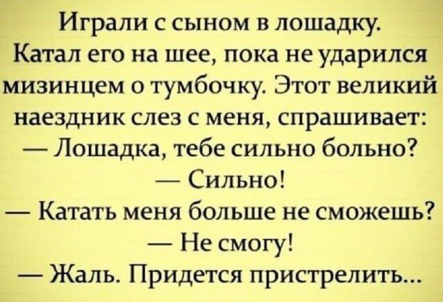 Играли с сыном в лошадку.
Катал его на шее, пока не ударился мизинцем о тумбочку. Этот великий наездник слез с меня, спрашивает:
— Лошадка, тебе сильно больно?
— Сильно!
— Катать меня больше не сможешь?
— Не смогу!
— Жаль. Придется пристрелить...