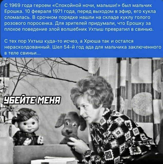 С 1969 года героем «Спокойной ночи, малыши!» был мальчик Ерошка. 10 февраля 1971 года, перед выходом в эфир, его кукла сломалась. В срочном порядке нашли на складе куклу голубого розового поросенка. Для зрителей придумали, что Ерошку за плохое поведение злой волшебницей Ухтыш превратили в свинью. С тех пор Ухтыш куда‑то исчез, а Хрюша так и остался не расколдованным. Шел 54-й год ада для мальчика, заключенного в теле свинины... УБЕЙТЕ МЕНЯ