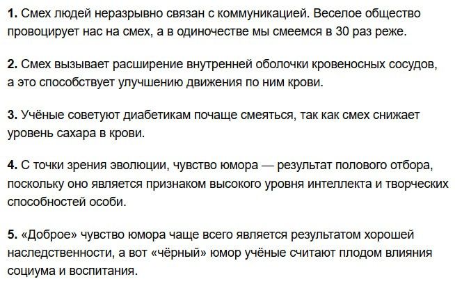 1. Смех людей неразрывно связан с коммуникацией. Веселое общество провоцирует нас на смех, а в одиночество мы смеемся в 30 раз реже.
2. Смех вызывает расширение внутренней оболочки кровеносных сосудов, а это способствует улучшению движения по ним крови.
3. Учёные советуют диабетикам почаще смеяться, так как смех снижает уровень сахара в крови.
4. С точки зрения эволюции, чувство юмора — результат полового отбора, поскольку оно является признаком высокого уровня интеллекта и творческих способностей особи.
5. «Доброе» чувство юмора чаще всего является результатом хорошей наследственности, а вот «чёрный» юмор учёные считают плодом влияния социума и воспитания.